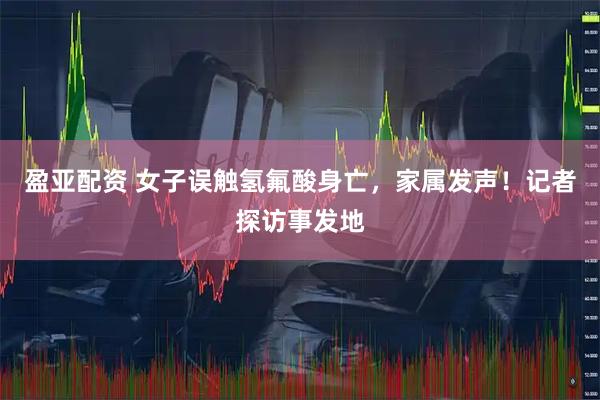盈亚配资 女子误触氢氟酸身亡，家属发声！记者探访事发地