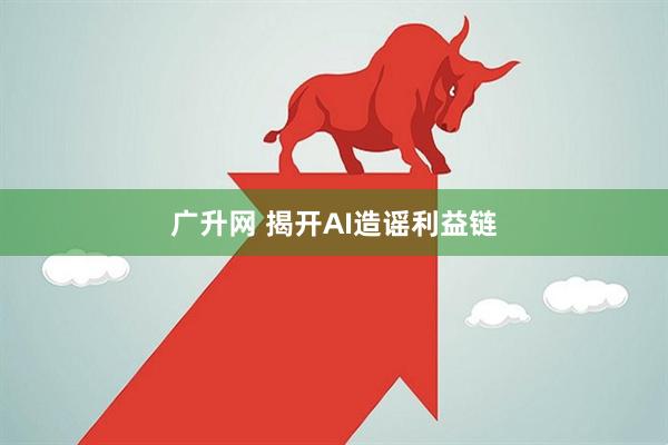 广升网 揭开AI造谣利益链