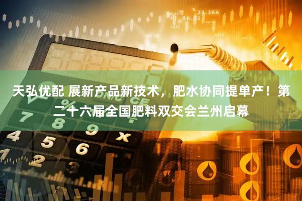 天弘优配 展新产品新技术，肥水协同提单产！第二十六届全国肥料双交会兰州启幕