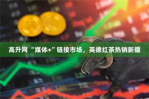 高升网 “媒体+”链接市场，英德红茶热销新疆