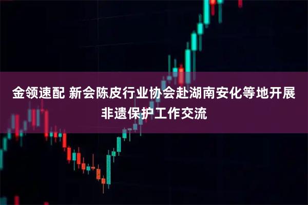 金领速配 新会陈皮行业协会赴湖南安化等地开展非遗保护工作交流