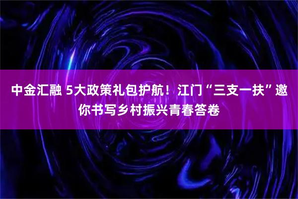 中金汇融 5大政策礼包护航！江门“三支一扶”邀你书写乡村振兴青春答卷