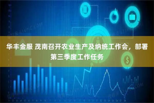 华丰金服 茂南召开农业生产及纳统工作会，部署第三季度工作任务