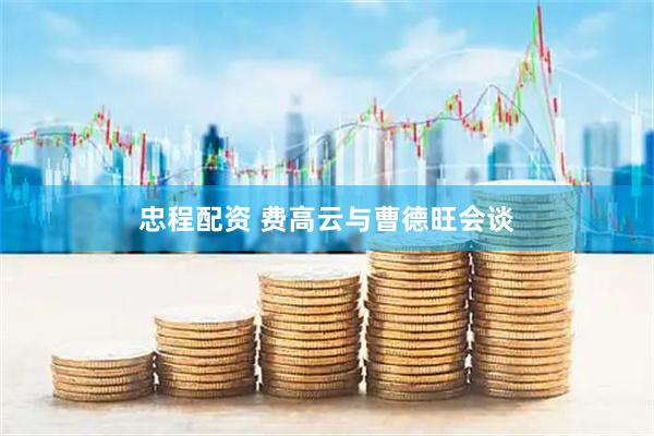 忠程配资 费高云与曹德旺会谈