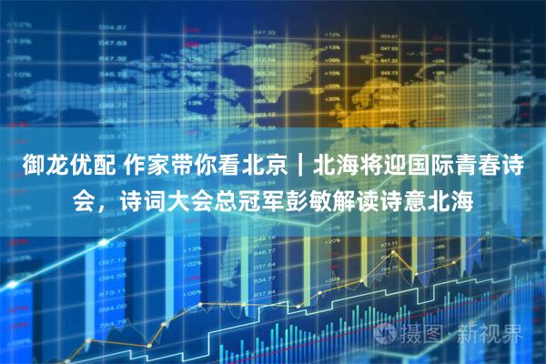 御龙优配 作家带你看北京｜北海将迎国际青春诗会，诗词大会总冠军彭敏解读诗意北海