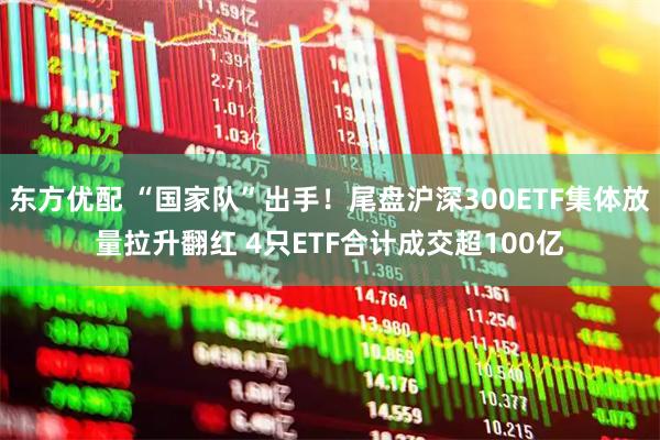 东方优配 “国家队”出手！尾盘沪深300ETF集体放量拉升翻红 4只ETF合计成交超100亿