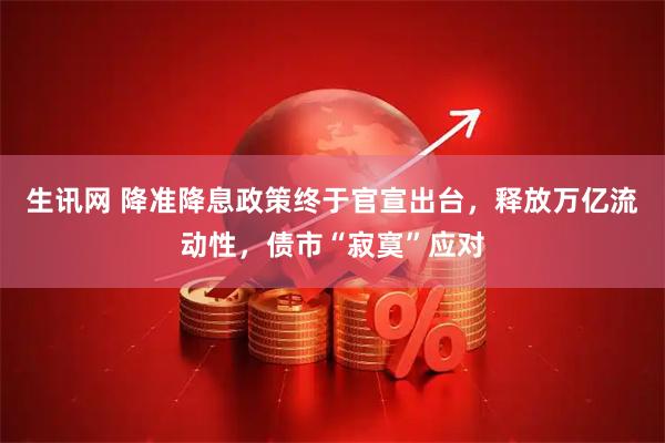 生讯网 降准降息政策终于官宣出台，释放万亿流动性，债市“寂寞”应对