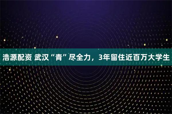 浩源配资 武汉“青”尽全力，3年留住近百万大学生