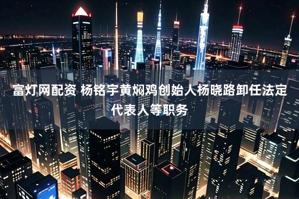 富灯网配资 杨铭宇黄焖鸡创始人杨晓路卸任法定代表人等职务