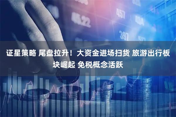 证星策略 尾盘拉升！大资金进场扫货 旅游出行板块崛起 免税概念活跃