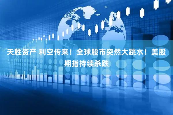天胜资产 利空传来！全球股市突然大跳水！美股期指持续杀跌