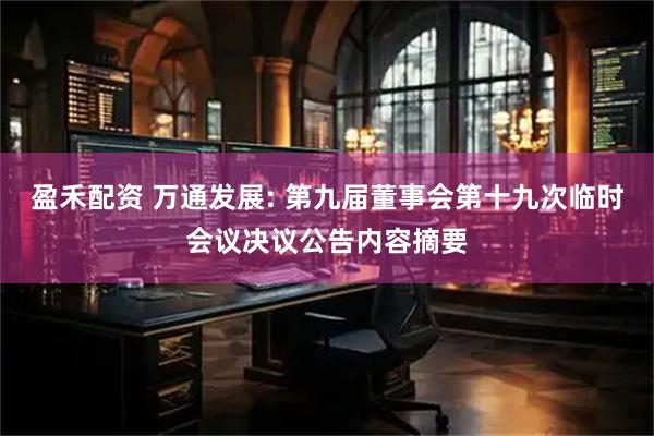 盈禾配资 万通发展: 第九届董事会第十九次临时会议决议公告内容摘要
