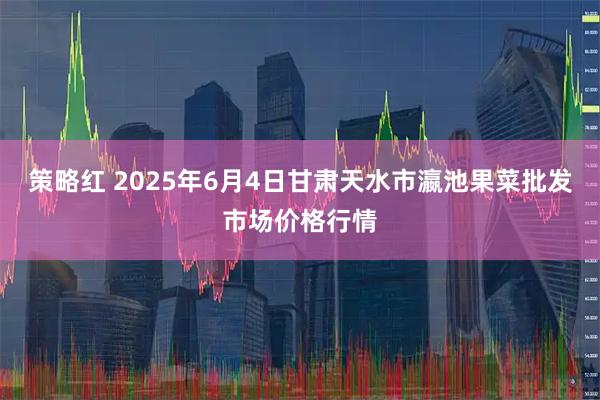 策略红 2025年6月4日甘肃天水市瀛池果菜批发市场价格行情
