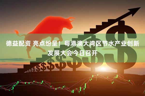 德益配资 亮点纷呈！粤港澳大湾区节水产业创新发展大会今日召开