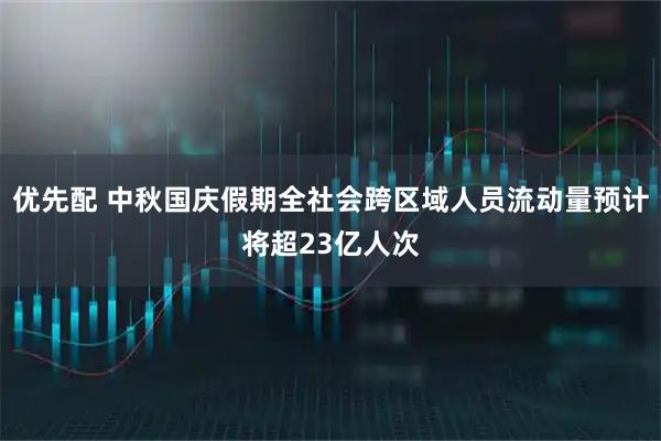 优先配 中秋国庆假期全社会跨区域人员流动量预计将超23亿人次