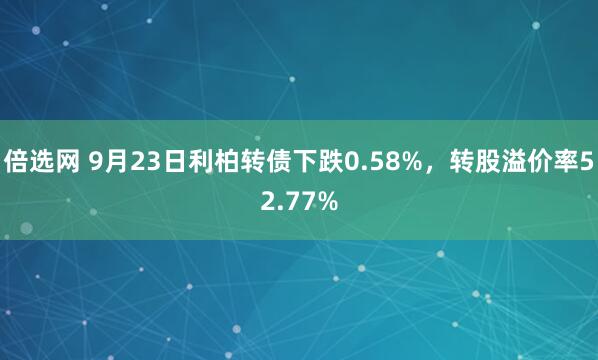 倍选网 9月23日利柏转债下跌0.58%，转股溢价率52.77%