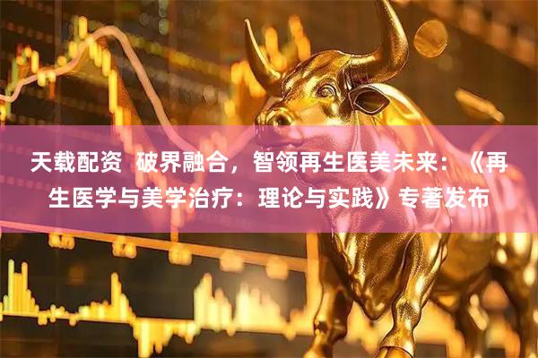 天载配资  破界融合，智领再生医美未来：《再生医学与美学治疗：理论与实践》专著发布