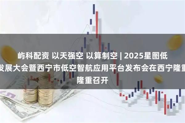 屿科配资 以天强空 以算制空 | 2025星图低空云发展大会暨西宁市低空智航应用平台发布会在西宁隆重召开