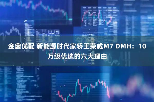 金鑫优配 新能源时代家轿王荣威M7 DMH：10万级优选的六大理由