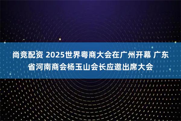 尚竞配资 2025世界粤商大会在广州开幕 广东省河南商会杨玉山会长应邀出席大会