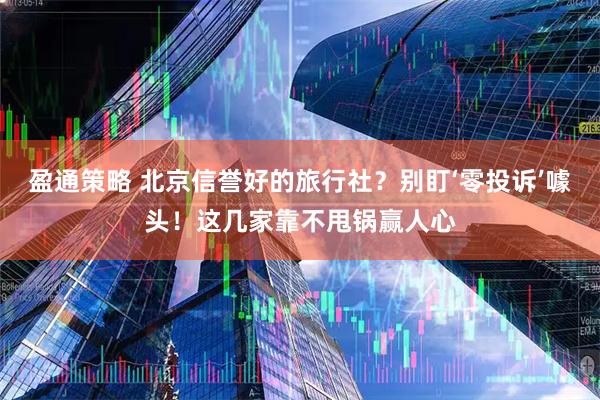 盈通策略 北京信誉好的旅行社？别盯‘零投诉’噱头！这几家靠不甩锅赢人心