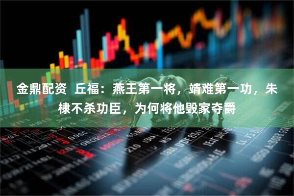 金鼎配资  丘福：燕王第一将，靖难第一功，朱棣不杀功臣，为何将他毁家夺爵