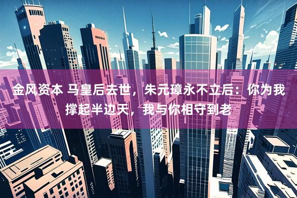 金风资本 马皇后去世，朱元璋永不立后：你为我撑起半边天，我与你相守到老