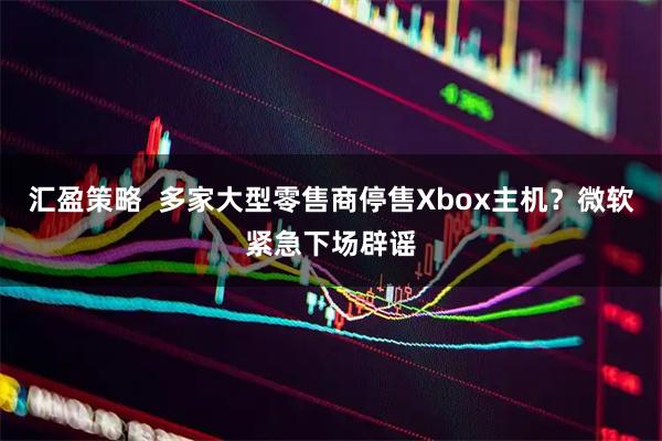 汇盈策略  多家大型零售商停售Xbox主机?微软紧急下场辟谣