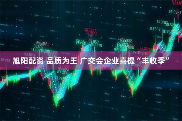 旭阳配资 品质为王 广交会企业喜提“丰收季”