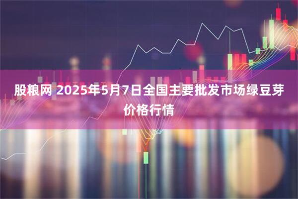 股粮网 2025年5月7日全国主要批发市场绿豆芽价格行情