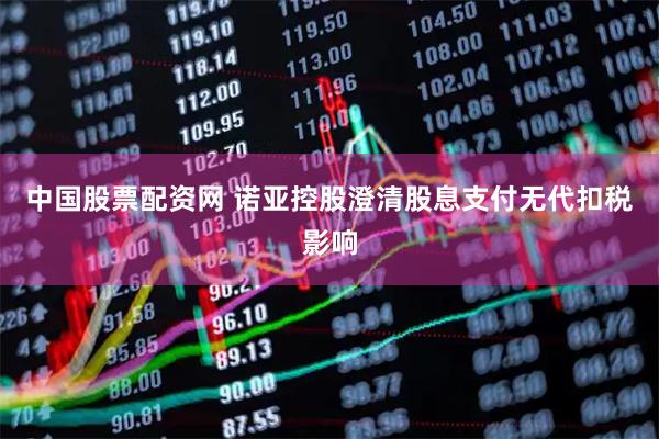 中国股票配资网 诺亚控股澄清股息支付无代扣税影响