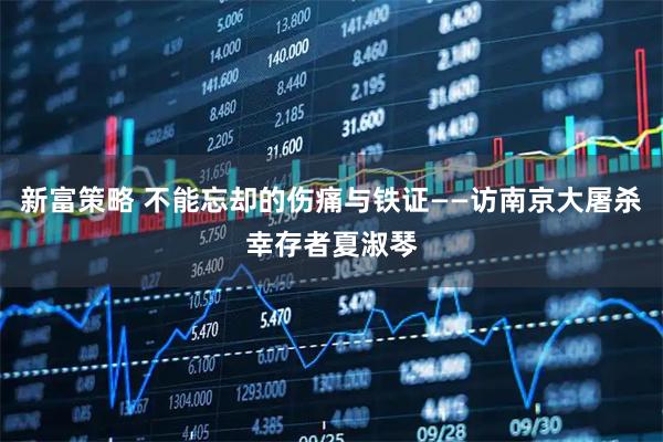 新富策略 不能忘却的伤痛与铁证——访南京大屠杀幸存者夏淑琴