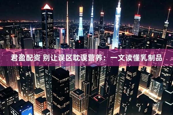 君盈配资 别让误区耽误营养：一文读懂乳制品