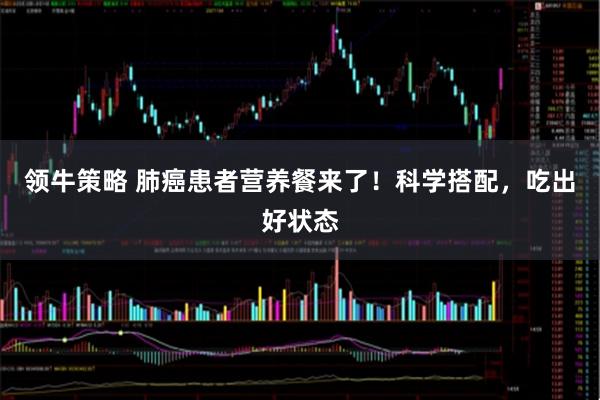 领牛策略 肺癌患者营养餐来了！科学搭配，吃出好状态