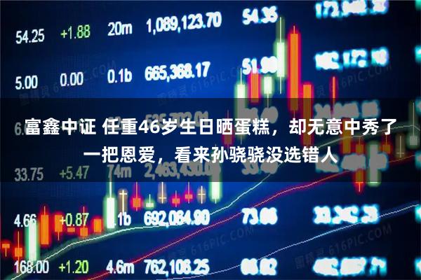 富鑫中证 任重46岁生日晒蛋糕，却无意中秀了一把恩爱，看来孙骁骁没选错人