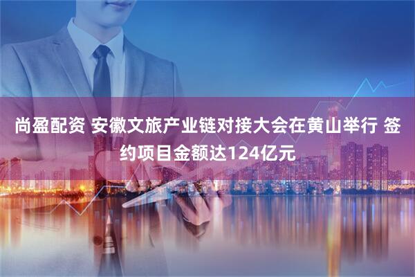 尚盈配资 安徽文旅产业链对接大会在黄山举行 签约项目金额达124亿元