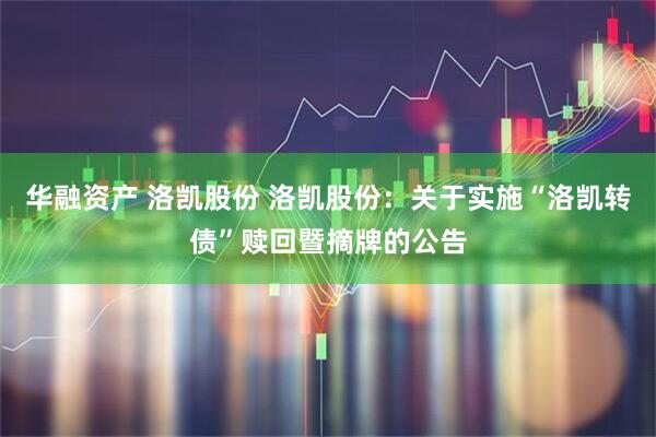华融资产 洛凯股份 洛凯股份:关于实施“洛凯转债”赎回暨摘牌的公告