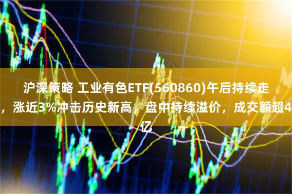 沪深策略 工业有色ETF(560860)午后持续走强,涨近3%冲击历史新高,盘中持续溢价,成交额超4亿