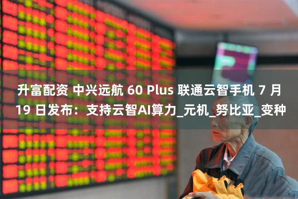 升富配资 中兴远航 60 Plus 联通云智手机 7 月 19 日发布：支持云智AI算力_元机_努比亚_变种