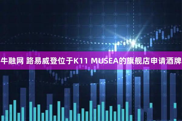 牛融网 路易威登位于K11 MUSEA的旗舰店申请酒牌