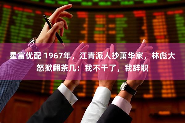 星富优配 1967年，江青派人抄萧华家，林彪大怒掀翻茶几：我不干了，我辞职