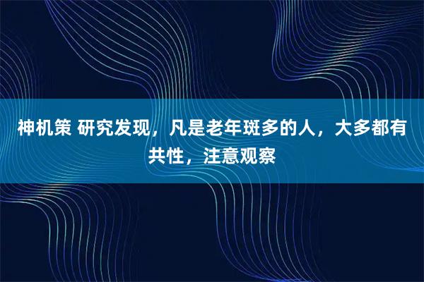 神机策 研究发现，凡是老年斑多的人，大多都有共性，注意观察