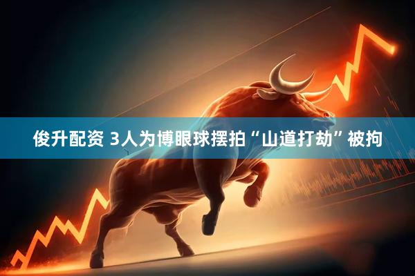 俊升配资 3人为博眼球摆拍“山道打劫”被拘