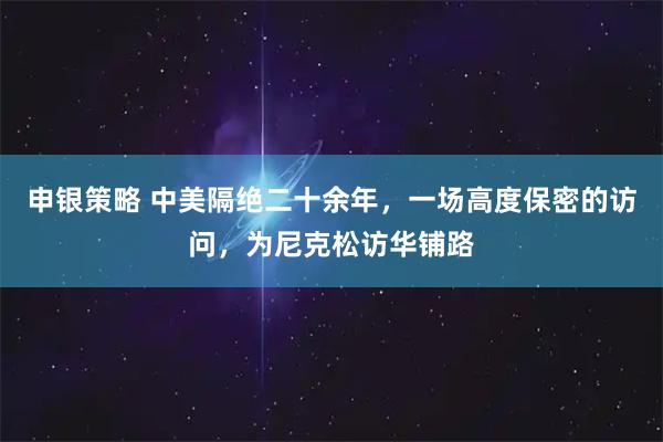 申银策略 中美隔绝二十余年，一场高度保密的访问，为尼克松访华铺路