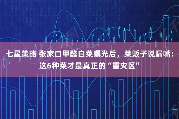 七星策略 张家口甲醛白菜曝光后，菜贩子说漏嘴：这6种菜才是真正的“重灾区”